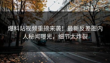 爆料站视频重磅来袭！最新反差圈内人秘闻曝光，细节太炸裂