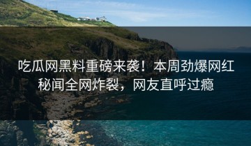 吃瓜网黑料重磅来袭！本周劲爆网红秘闻全网炸裂，网友直呼过瘾