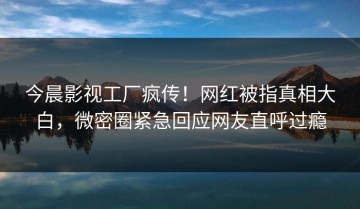 今晨影视工厂疯传！网红被指真相大白，微密圈紧急回应网友直呼过瘾