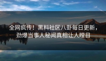 全网疯传！黑料社区八卦每日更新，劲爆当事人秘闻真相让人瞠目