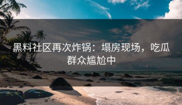 黑料社区再次炸锅：塌房现场，吃瓜群众尴尬中