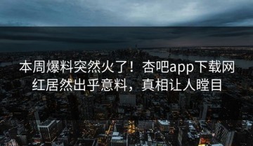 本周爆料突然火了！杏吧app下载网红居然出乎意料，真相让人瞠目