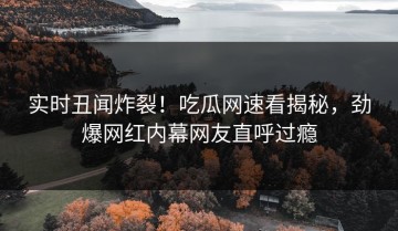 实时丑闻炸裂！吃瓜网速看揭秘，劲爆网红内幕网友直呼过瘾