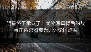 明星终于承认了！尤物写真背后的故事在微密圈曝光，评论区炸裂