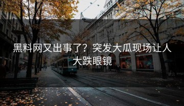 黑料网又出事了？突发大瓜现场让人大跌眼镜