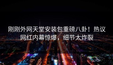 刚刚外网天堂安装包重磅八卦！热议网红内幕惊爆，细节太炸裂