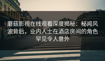 蘑菇影视在线观看深度揭秘：秘闻风波背后，业内人士在酒店房间的角色罕见令人意外