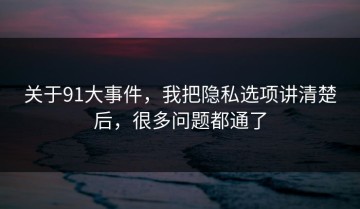 关于91大事件，我把隐私选项讲清楚后，很多问题都通了