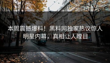 本周震撼爆料！黑料网独家热议惊人明星内幕，真相让人瞠目