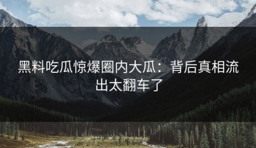 黑料吃瓜惊爆圈内大瓜：背后真相流出太翻车了