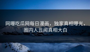 网曝吃瓜网每日漫画，独家真相曝光，圈内人丑闻真相大白