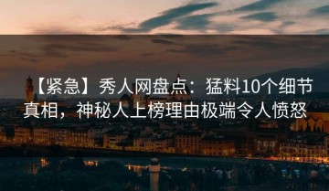 【紧急】秀人网盘点：猛料10个细节真相，神秘人上榜理由极端令人愤怒