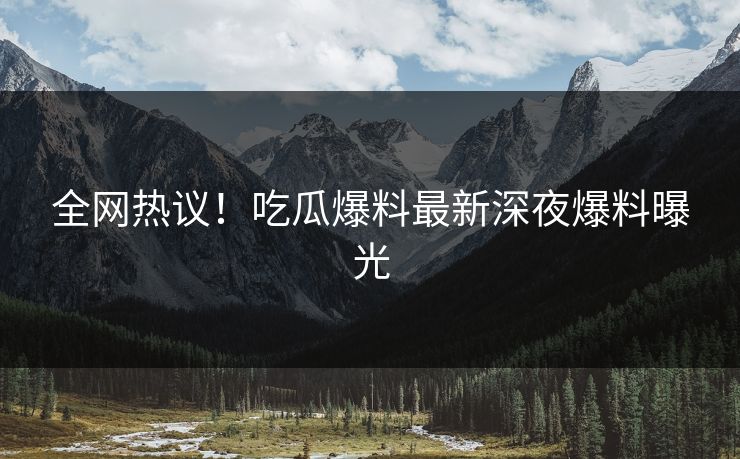 全网热议！吃瓜爆料最新深夜爆料曝光