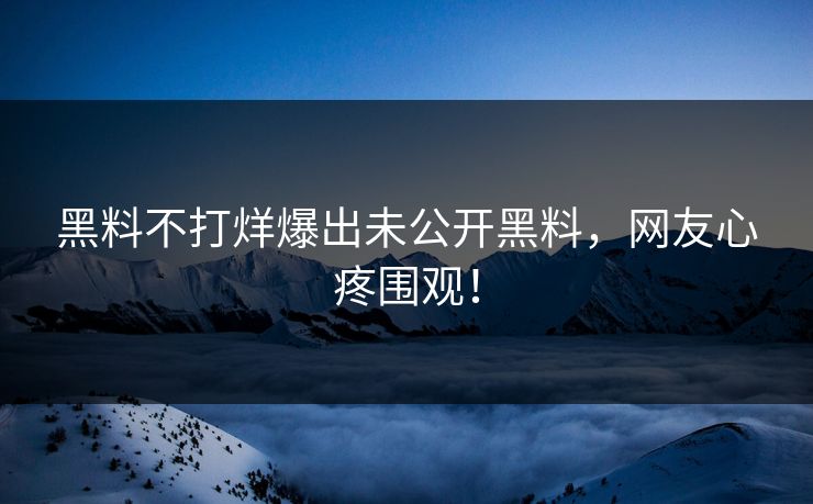 黑料不打烊爆出未公开黑料，网友心疼围观！