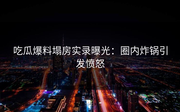 吃瓜爆料塌房实录曝光：圈内炸锅引发愤怒