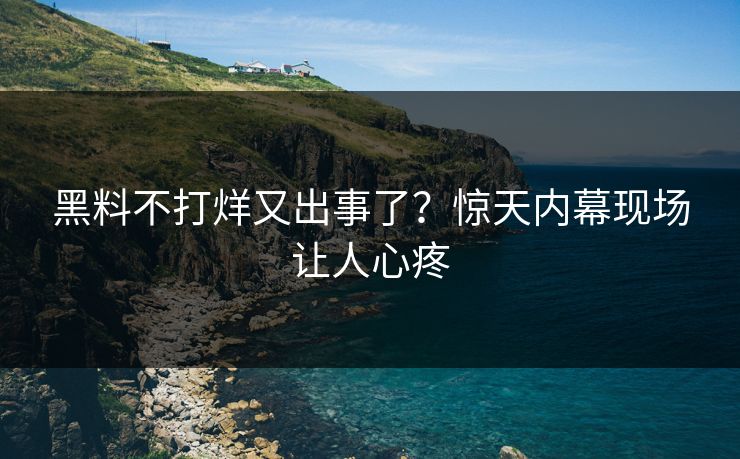 黑料不打烊又出事了？惊天内幕现场让人心疼