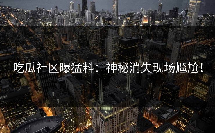 吃瓜社区曝猛料：神秘消失现场尴尬！