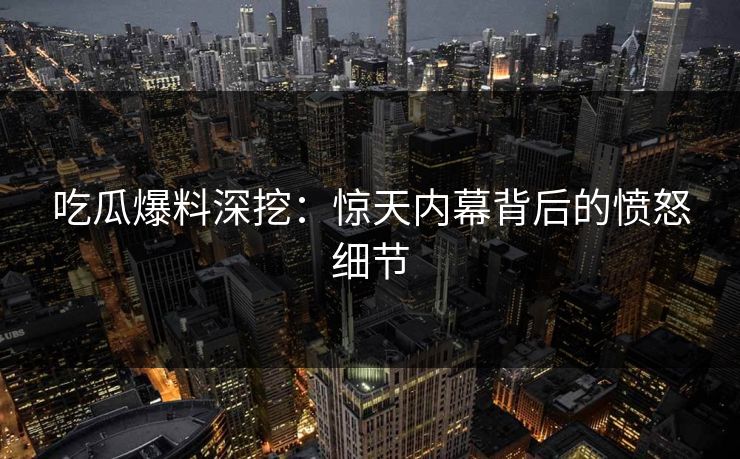 吃瓜爆料深挖：惊天内幕背后的愤怒细节