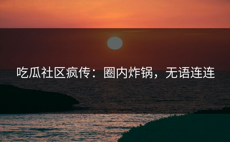 吃瓜社区疯传：圈内炸锅，无语连连