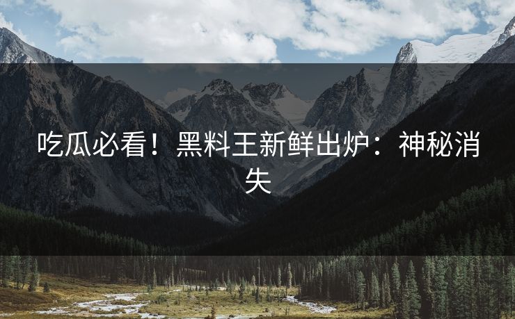 吃瓜必看！黑料王新鲜出炉：神秘消失