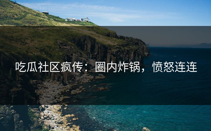 吃瓜社区疯传：圈内炸锅，愤怒连连