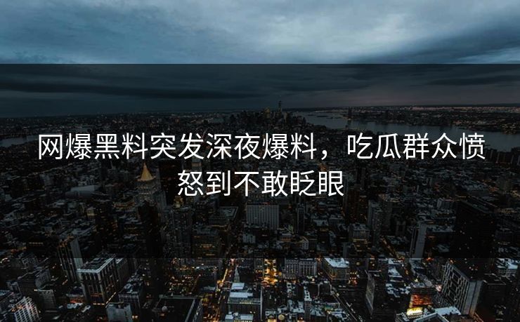 网爆黑料突发深夜爆料，吃瓜群众愤怒到不敢眨眼