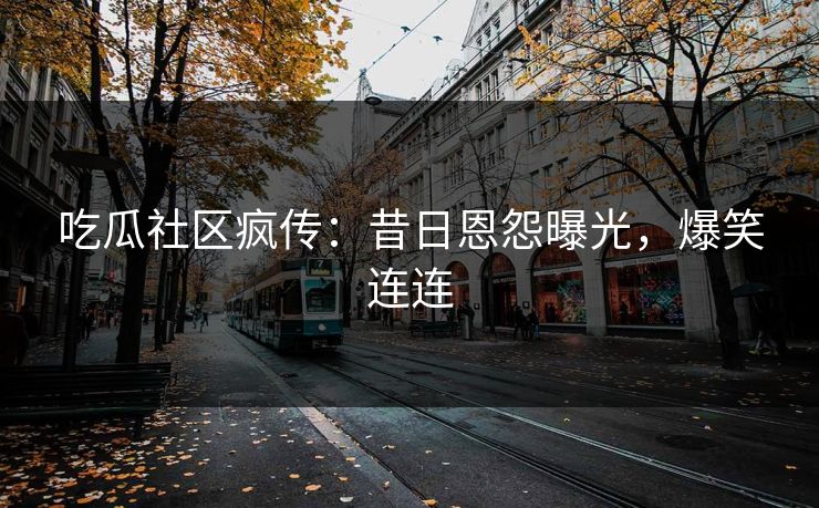 吃瓜社区疯传：昔日恩怨曝光，爆笑连连