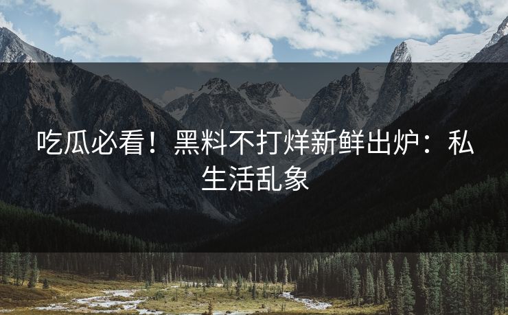 吃瓜必看！黑料不打烊新鲜出炉：私生活乱象