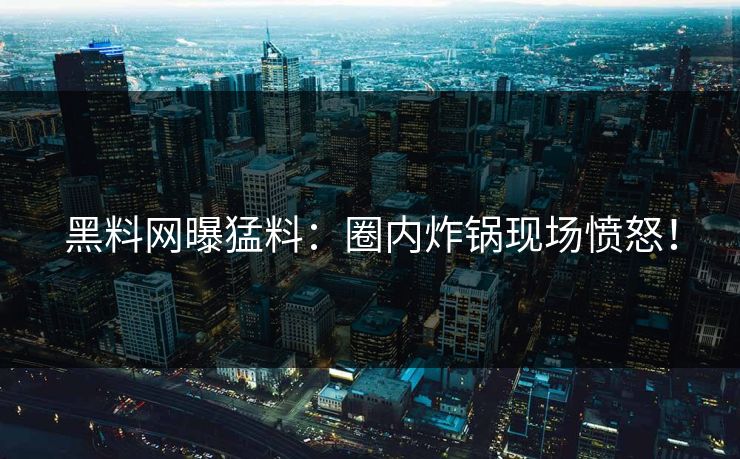 黑料网曝猛料：圈内炸锅现场愤怒！