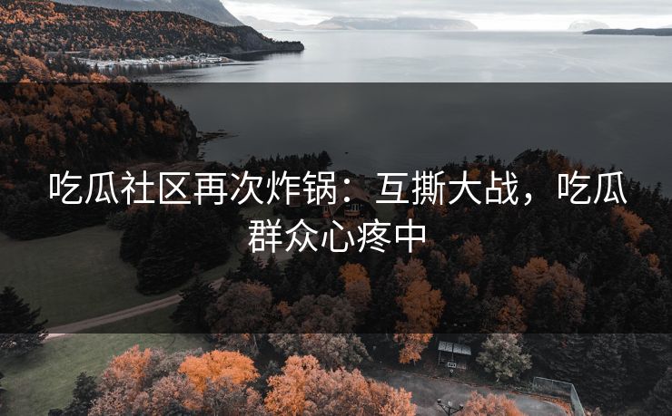 吃瓜社区再次炸锅：互撕大战，吃瓜群众心疼中