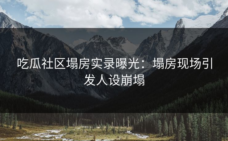 吃瓜社区塌房实录曝光：塌房现场引发人设崩塌