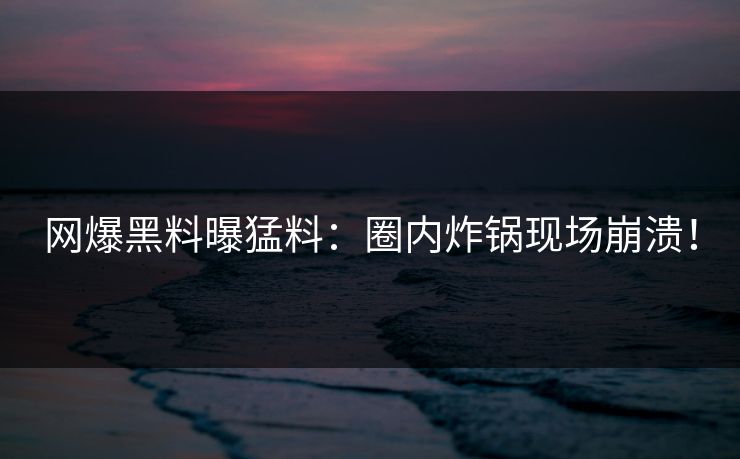 网爆黑料曝猛料：圈内炸锅现场崩溃！
