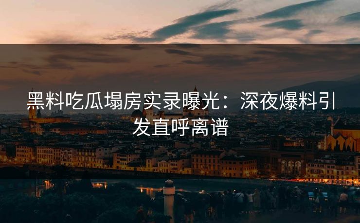 黑料吃瓜塌房实录曝光：深夜爆料引发直呼离谱