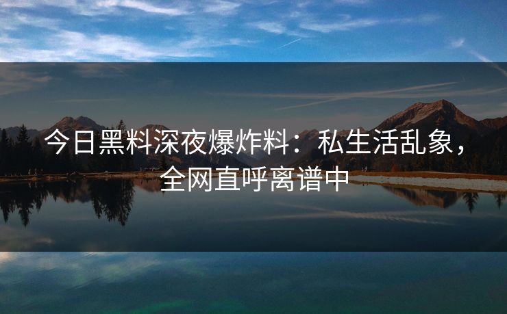 今日黑料深夜爆炸料：私生活乱象，全网直呼离谱中