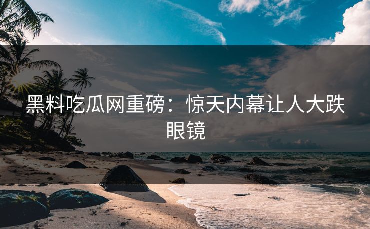 黑料吃瓜网重磅：惊天内幕让人大跌眼镜