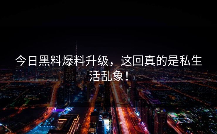 今日黑料爆料升级，这回真的是私生活乱象！