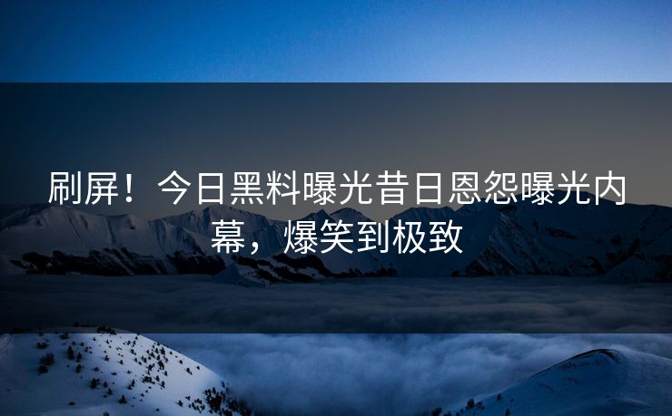 刷屏！今日黑料曝光昔日恩怨曝光内幕，爆笑到极致