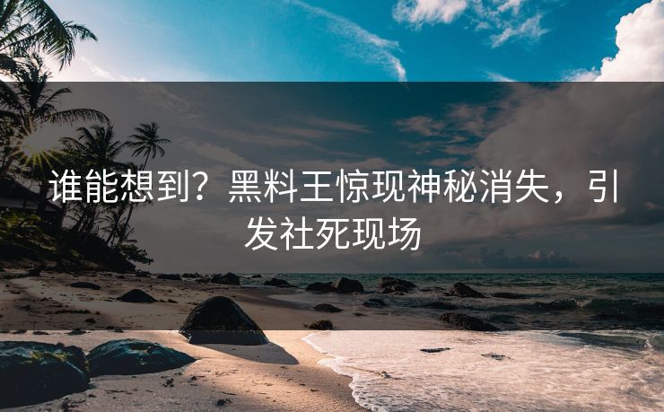 谁能想到？黑料王惊现神秘消失，引发社死现场