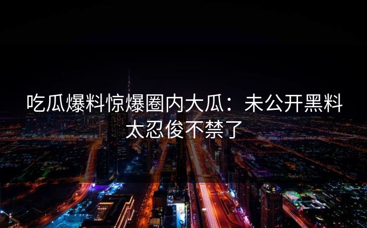 吃瓜爆料惊爆圈内大瓜：未公开黑料太忍俊不禁了