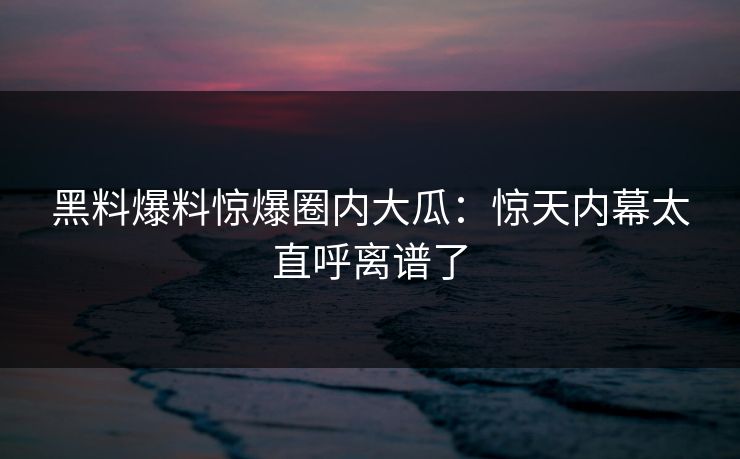 黑料爆料惊爆圈内大瓜：惊天内幕太直呼离谱了