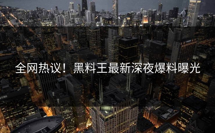 全网热议！黑料王最新深夜爆料曝光