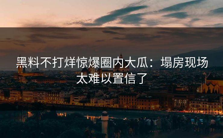 黑料不打烊惊爆圈内大瓜：塌房现场太难以置信了