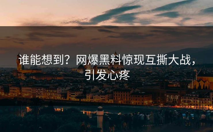 谁能想到？网爆黑料惊现互撕大战，引发心疼