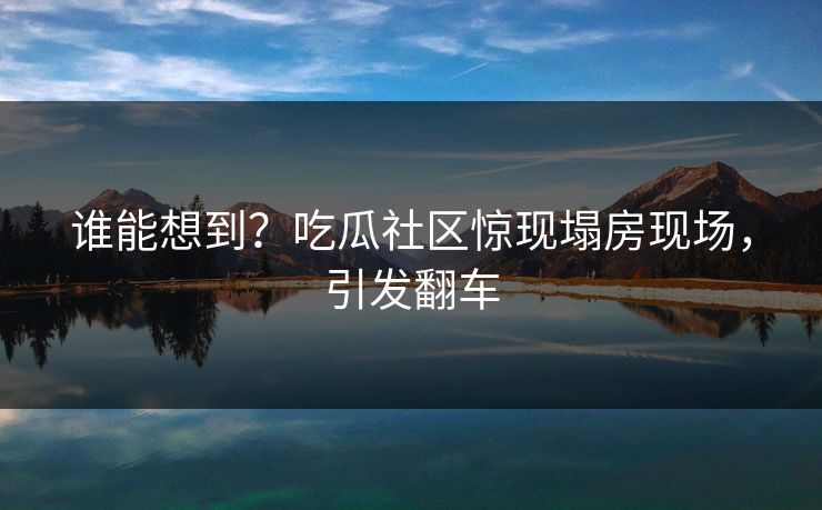谁能想到？吃瓜社区惊现塌房现场，引发翻车