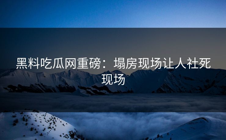黑料吃瓜网重磅：塌房现场让人社死现场