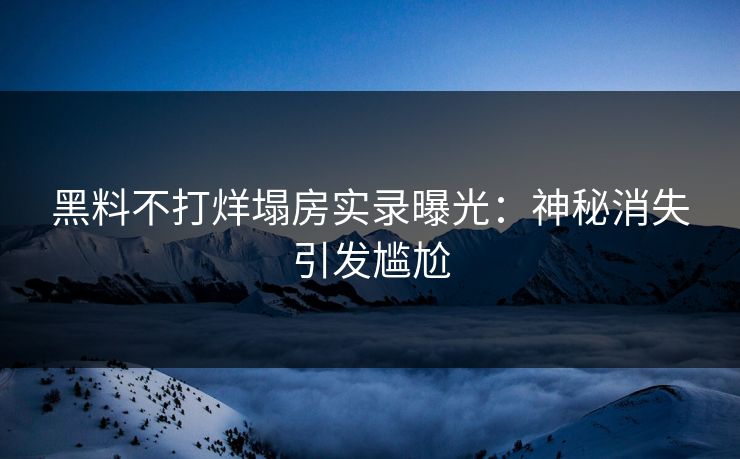 黑料不打烊塌房实录曝光：神秘消失引发尴尬