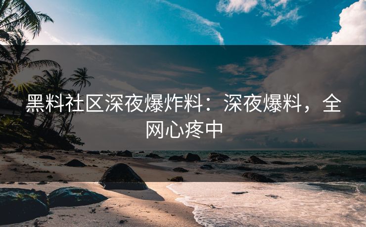 黑料社区深夜爆炸料：深夜爆料，全网心疼中