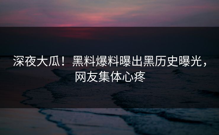 深夜大瓜！黑料爆料曝出黑历史曝光，网友集体心疼