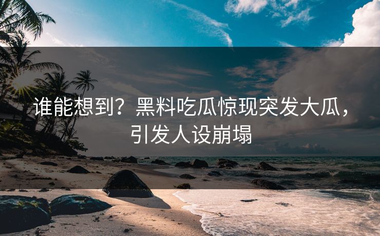 谁能想到？黑料吃瓜惊现突发大瓜，引发人设崩塌