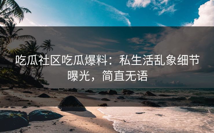 吃瓜社区吃瓜爆料：私生活乱象细节曝光，简直无语